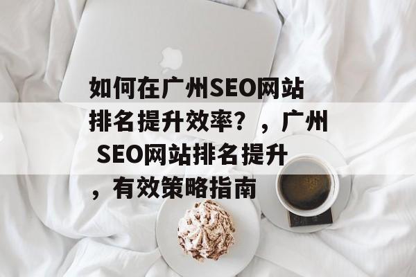 如何在广州SEO网站排名提升效率?,广州 SEO网站排名提升,有效策略指南 如何在广州SEO网站排名提升效率?,广州 SEO网站排名提升,有效策略指南