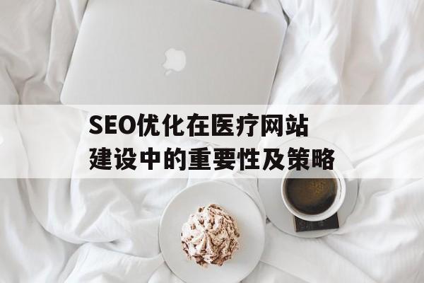SEO优化在医疗网站建设中的重要性及策略