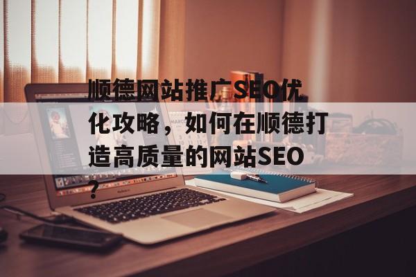 顺德网站推广SEO优化攻略,如何在顺德打造高质量的网站SEO? 顺德网站推广SEO优化攻略,如何在顺德打造高质量的网站SEO?
