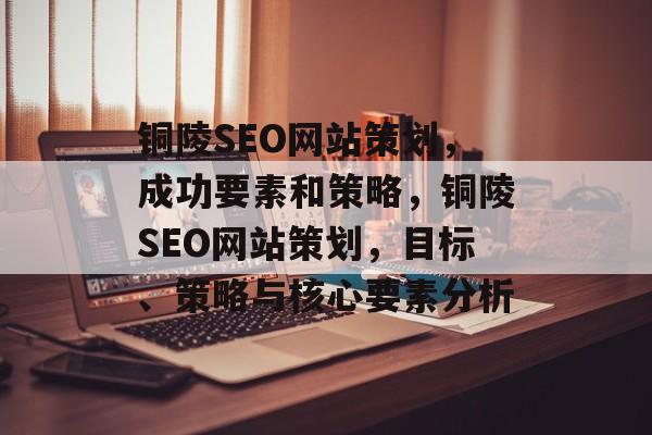 铜陵SEO网站策划,成功要素和策略,铜陵SEO网站策划,目标、策略与核心要素分析 铜陵SEO网站策划,成功要素和策略,铜陵SEO网站策划,目标、策略与核心要素分析