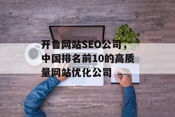 开鲁网站SEO公司,中国排名前10的高质量网站优化公司 开鲁网站SEO公司,中国排名前10的高质量网站优化公司