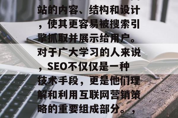 SEO是指搜索引擎优化，也就是通过改进网站的内容、结构和设计，使其更容易被搜索引擎抓取并展示给用户。对于广大学习的人来说，SEO不仅仅是一种技术手段，更是他们理解和利用互联网营销策略的重要组成部分。，SEO，理解网络营销策略的关键