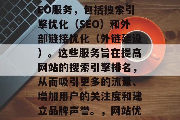 SEO网站排名服务是指为网站提供专业的SEO服务,包括搜索引擎优化(SEO)和外部链接优化(外链建设)。这些服务旨在提高网站的搜索引擎排名,从而吸引更多的流量、增加用户的关注度和建立品牌声誉。,网站优化,提升搜索引擎排名的关键策略 SEO网站排名服务是指为网站提供专业的SEO服务,包括搜索引擎优化(SEO)和外部链接优化(外链建设)。这些服务旨在提高网站的搜索引擎排名,从而吸引更多的流量、增加用户的关注度和建立品牌声誉。,网站优化,提升搜索引擎排名的关键策略