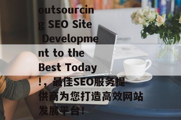 outsourcing SEO Site Development to the Best Today!，最佳SEO服务提供商为您打造高效网站发展平台！