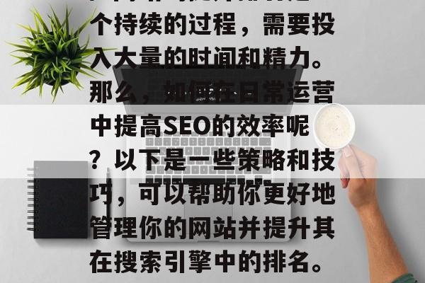 SEO(搜索引擎优化)网站的提升排名是一个持续的过程,需要投入大量的时间和精力。那么,如何在日常运营中提高SEO的效率呢?以下是一些策略和技巧,可以帮助你更好地管理你的网站并提升其在搜索引擎中的排名。,SEO,优化策略与实践方法 SEO(搜索引擎优化)网站的提升排名是一个持续的过程,需要投入大量的时间和精力。那么,如何在日常运营中提高SEO的效率呢?以下是一些策略和技巧,可以帮助你更好地管理你的网站并提升其在搜索引擎中的排名。,SEO,优化策略与实践方法