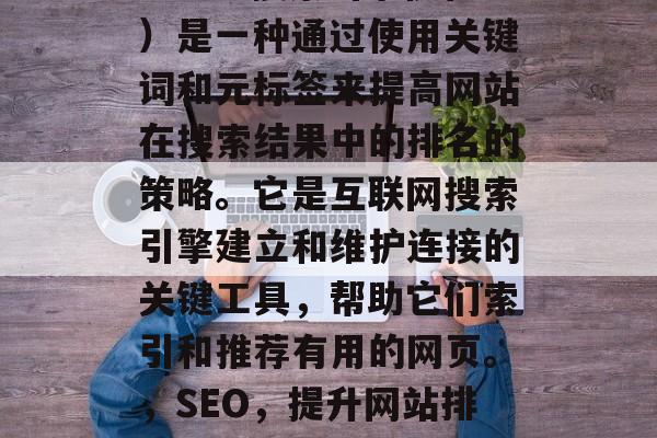SEO(搜索引擎优化)是一种通过使用关键词和元标签来提高网站在搜索结果中的排名的策略。它是互联网搜索引擎建立和维护连接的关键工具,帮助它们索引和推荐有用的网页。,SEO,提升网站排名的关键策略 SEO(搜索引擎优化)是一种通过使用关键词和元标签来提高网站在搜索结果中的排名的策略。它是互联网搜索引擎建立和维护连接的关键工具,帮助它们索引和推荐有用的网页。,SEO,提升网站排名的关键策略