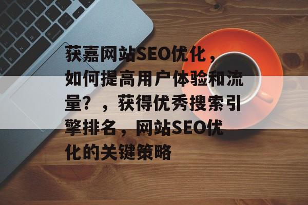 获嘉网站SEO优化,如何提高用户体验和流量?,获得优秀搜索引擎排名,网站SEO优化的关键策略 获嘉网站SEO优化,如何提高用户体验和流量?,获得优秀搜索引擎排名,网站SEO优化的关键策略