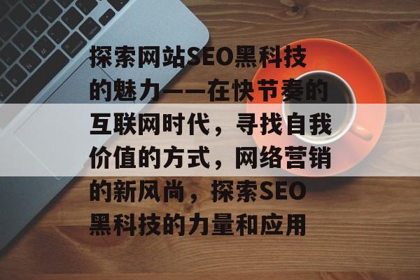 探索网站SEO黑科技的魅力——在快节奏的互联网时代,寻找自我价值的方式,网络营销的新风尚,探索SEO黑科技的力量和应用 探索网站SEO黑科技的魅力——在快节奏的互联网时代,寻找自我价值的方式,网络营销的新风尚,探索SEO黑科技的力量和应用