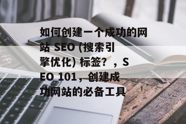 如何创建一个成功的网站 SEO (搜索引擎优化) 标签?,SEO 101,创建成功网站的必备工具 如何创建一个成功的网站 SEO (搜索引擎优化) 标签?,SEO 101,创建成功网站的必备工具