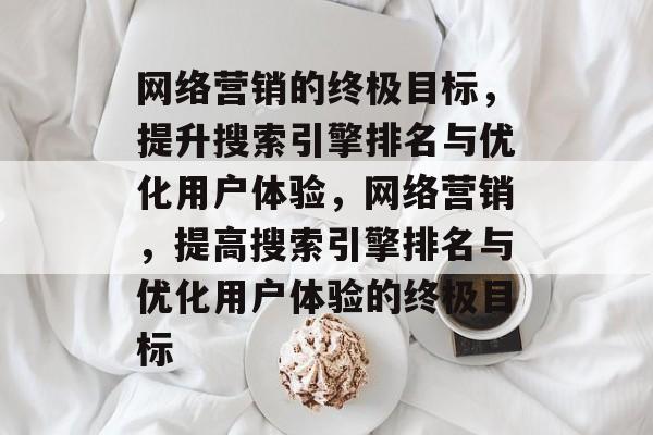 网络营销的终极目标,提升搜索引擎排名与优化用户体验,网络营销,提高搜索引擎排名与优化用户体验的终极目标 网络营销的终极目标,提升搜索引擎排名与优化用户体验,网络营销,提高搜索引擎排名与优化用户体验的终极目标