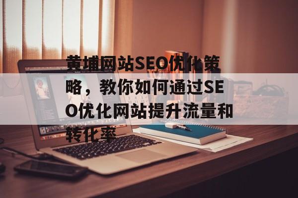 黄埔网站SEO优化策略，教你如何通过SEO优化网站提升流量和转化率