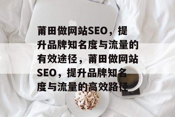 莆田做网站SEO，提升品牌知名度与流量的有效途径，莆田做网站SEO，提升品牌知名度与流量的高效路径