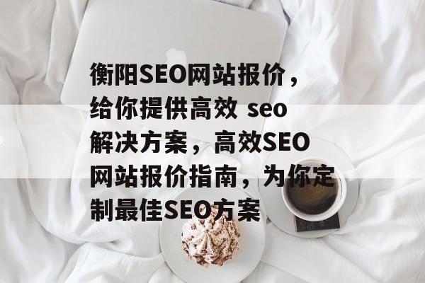 衡阳SEO网站报价,给你提供高效 seo解决方案,高效SEO网站报价指南,为你定制最佳SEO方案 衡阳SEO网站报价,给你提供高效 seo解决方案,高效SEO网站报价指南,为你定制最佳SEO方案