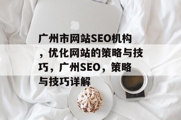 广州市网站SEO机构,优化网站的策略与技巧,广州SEO,策略与技巧详解 广州市网站SEO机构,优化网站的策略与技巧,广州SEO,策略与技巧详解