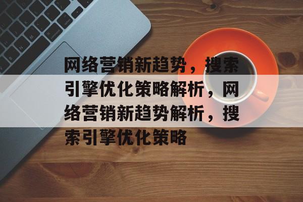 网络营销新趋势，搜索引擎优化策略解析，网络营销新趋势解析，搜索引擎优化策略