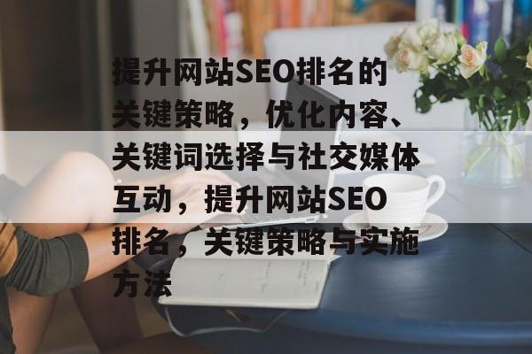 提升网站SEO排名的关键策略,优化内容、关键词选择与社交媒体互动,提升网站SEO排名,关键策略与实施方法 提升网站SEO排名的关键策略,优化内容、关键词选择与社交媒体互动,提升网站SEO排名,关键策略与实施方法