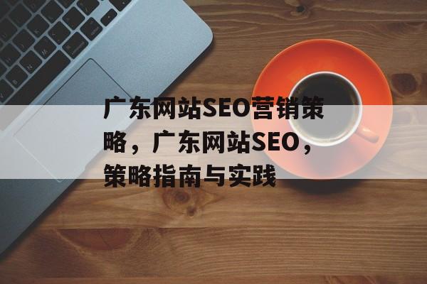 广东网站SEO营销策略,广东网站SEO,策略指南与实践 广东网站SEO营销策略,广东网站SEO,策略指南与实践