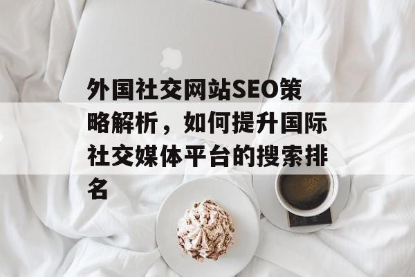 外国社交网站SEO策略解析,如何提升国际社交媒体平台的搜索排名 外国社交网站SEO策略解析,如何提升国际社交媒体平台的搜索排名