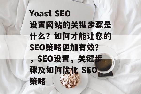 Yoast SEO 设置网站的关键步骤是什么?如何才能让您的SEO策略更加有效?,SEO设置,关键步骤及如何优化 SEO策略 Yoast SEO 设置网站的关键步骤是什么?如何才能让您的SEO策略更加有效?,SEO设置,关键步骤及如何优化 SEO策略