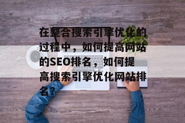 在整合搜索引擎优化的过程中,如何提高网站的SEO排名,如何提高搜索引擎优化网站排名? 在整合搜索引擎优化的过程中,如何提高网站的SEO排名,如何提高搜索引擎优化网站排名?