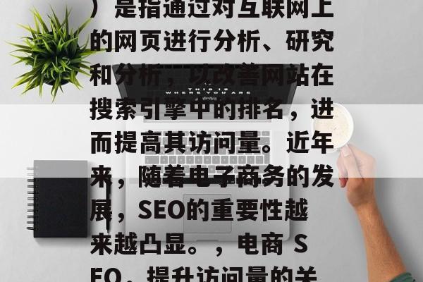 SEO(搜索引擎优化)是指通过对互联网上的网页进行分析、研究和分析,以改善网站在搜索引擎中的排名,进而提高其访问量。近年来,随着电子商务的发展,SEO的重要性越来越凸显。,电商 SEO,提升访问量的关键策略 SEO(搜索引擎优化)是指通过对互联网上的网页进行分析、研究和分析,以改善网站在搜索引擎中的排名,进而提高其访问量。近年来,随着电子商务的发展,SEO的重要性越来越凸显。,电商 SEO,提升访问量的关键策略