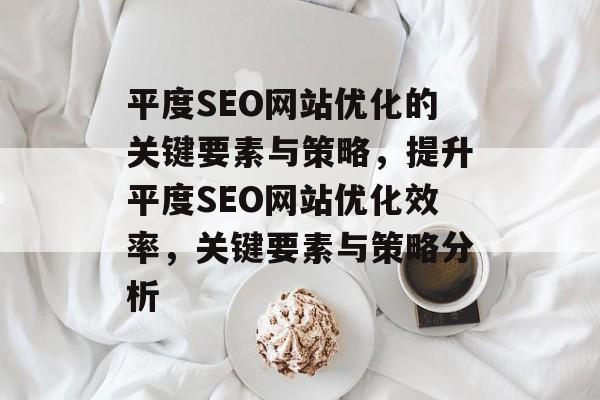 平度SEO网站优化的关键要素与策略,提升平度SEO网站优化效率,关键要素与策略分析 平度SEO网站优化的关键要素与策略,提升平度SEO网站优化效率,关键要素与策略分析