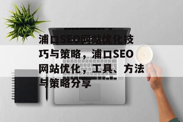 浦口SEO网站优化技巧与策略，浦口SEO网站优化，工具、方法与策略分享