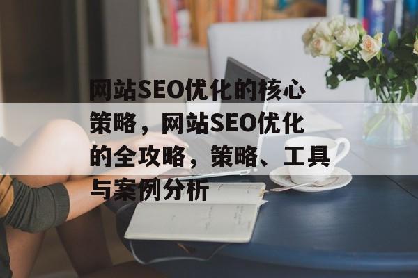 网站SEO优化的核心策略,网站SEO优化的全攻略,策略、工具与案例分析 网站SEO优化的核心策略,网站SEO优化的全攻略,策略、工具与案例分析