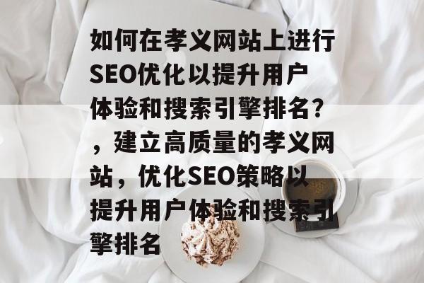 如何在孝义网站上进行SEO优化以提升用户体验和搜索引擎排名？，建立高质量的孝义网站，优化SEO策略以提升用户体验和搜索引擎排名