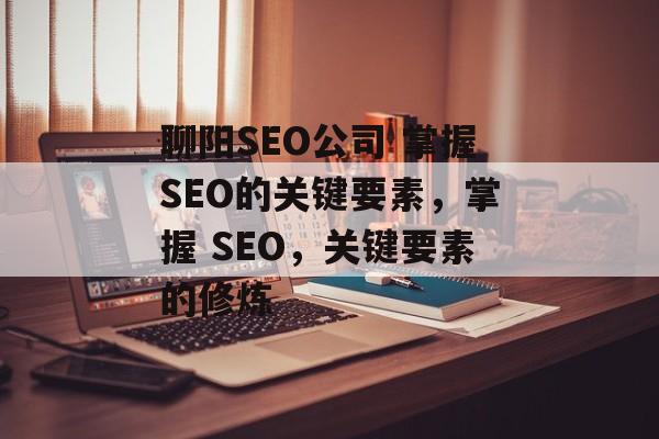 聊阳SEO公司 掌握SEO的关键要素，掌握 SEO，关键要素的修炼