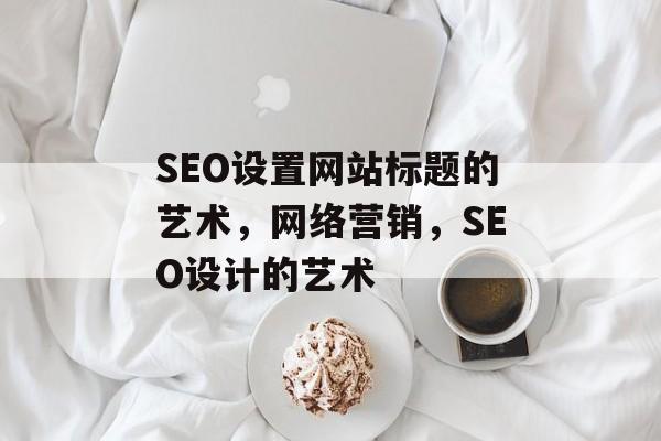 SEO设置网站标题的艺术,网络营销,SEO设计的艺术 SEO设置网站标题的艺术,网络营销,SEO设计的艺术