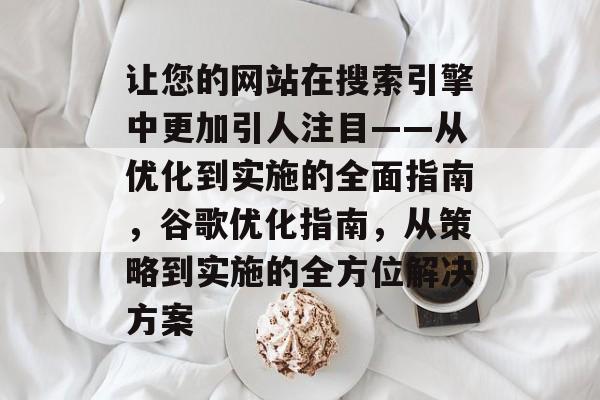 让您的网站在搜索引擎中更加引人注目——从优化到实施的全面指南,谷歌优化指南,从策略到实施的全方位解决方案 让您的网站在搜索引擎中更加引人注目——从优化到实施的全面指南,谷歌优化指南,从策略到实施的全方位解决方案