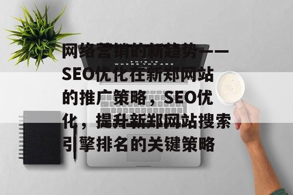 网络营销的新趋势——SEO优化在新郑网站的推广策略,SEO优化,提升新郑网站搜索引擎排名的关键策略 网络营销的新趋势——SEO优化在新郑网站的推广策略,SEO优化,提升新郑网站搜索引擎排名的关键策略