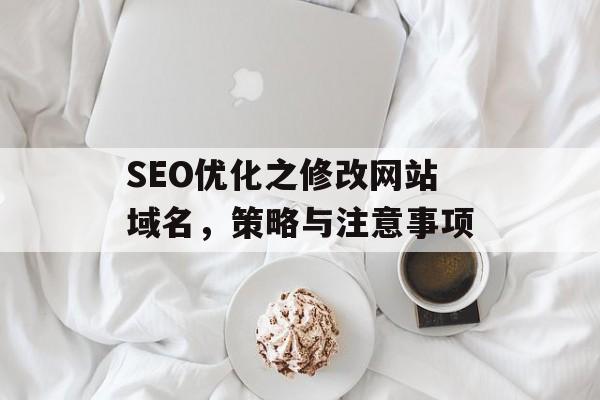 SEO优化之修改网站域名,策略与注意事项 SEO优化之修改网站域名,策略与注意事项