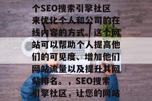 SEO社区网站是一种旨在通过建立和维护一个SEO搜索引擎社区来优化个人和公司的在线内容的方式。这个网站可以帮助个人提高他们的可见度、增加他们网站流量以及提升其网站排名。，SEO搜索引擎社区，让您的网站获得更高的可见度、流量和排名