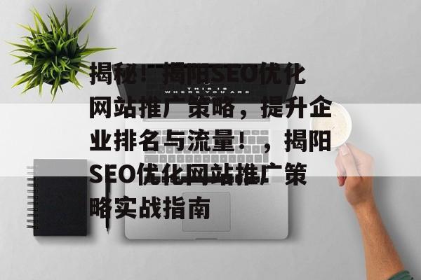 揭秘！揭阳SEO优化网站推广策略，提升企业排名与流量！，揭阳SEO优化网站推广策略实战指南