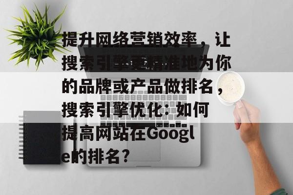 提升网络营销效率，让搜索引擎更精准地为你的品牌或产品做排名，搜索引擎优化: 如何提高网站在Google的排名?