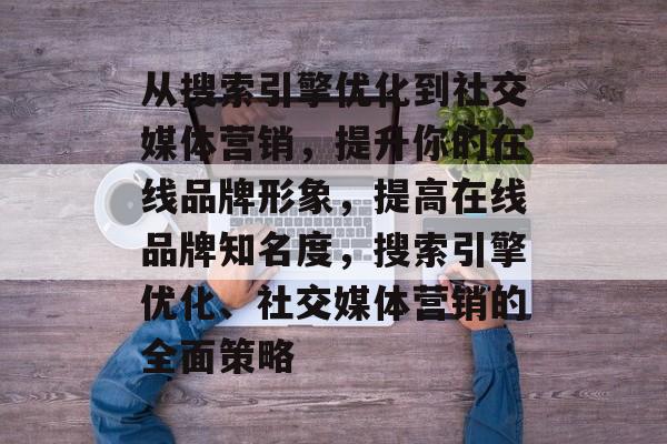 从搜索引擎优化到社交媒体营销,提升你的在线品牌形象,提高在线品牌知名度,搜索引擎优化、社交媒体营销的全面策略 从搜索引擎优化到社交媒体营销,提升你的在线品牌形象,提高在线品牌知名度,搜索引擎优化、社交媒体营销的全面策略