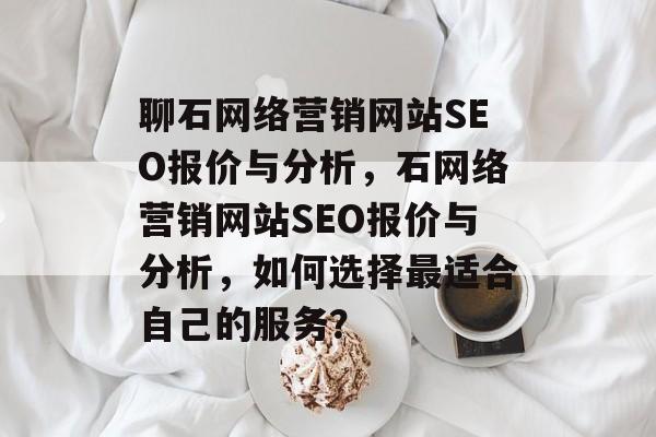 聊石网络营销网站SEO报价与分析,石网络营销网站SEO报价与分析,如何选择最适合自己的服务? 聊石网络营销网站SEO报价与分析,石网络营销网站SEO报价与分析,如何选择最适合自己的服务?