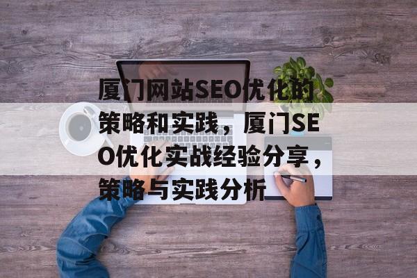 厦门网站SEO优化的策略和实践,厦门SEO优化实战经验分享,策略与实践分析 厦门网站SEO优化的策略和实践,厦门SEO优化实战经验分享,策略与实践分析