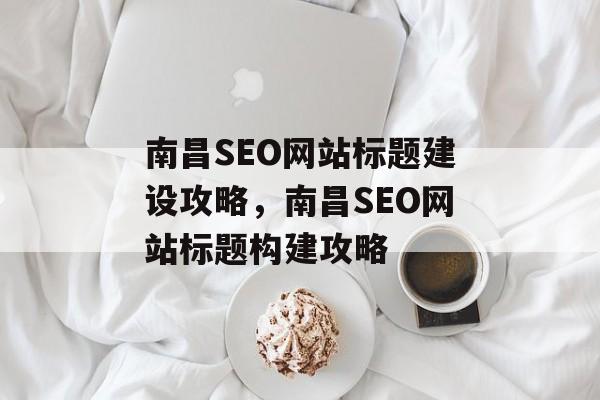 南昌SEO网站标题建设攻略,南昌SEO网站标题构建攻略 南昌SEO网站标题建设攻略,南昌SEO网站标题构建攻略