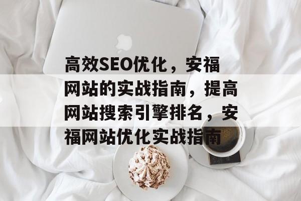 高效SEO优化,安福网站的实战指南,提高网站搜索引擎排名,安福网站优化实战指南 高效SEO优化,安福网站的实战指南,提高网站搜索引擎排名,安福网站优化实战指南