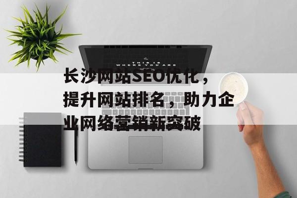 长沙网站SEO优化，提升网站排名，助力企业网络营销新突破