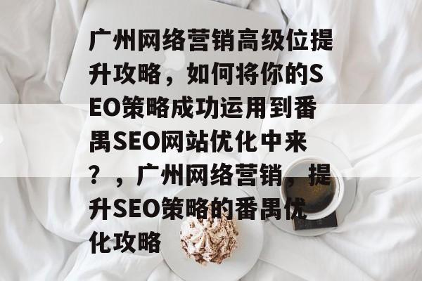 广州网络营销高级位提升攻略，如何将你的SEO策略成功运用到番禺SEO网站优化中来？，广州网络营销，提升SEO策略的番禺优化攻略