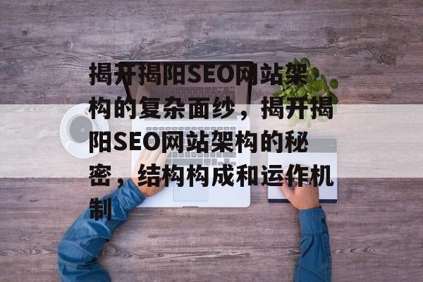 揭开揭阳SEO网站架构的复杂面纱，揭开揭阳SEO网站架构的秘密，结构构成和运作机制
