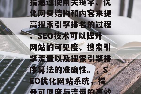 SEO优化网站系统是指通过使用关键字、优化网页结构和内容来提高搜索引擎排名的过程。SEO技术可以提升网站的可见度、搜索引擎流量以及搜索引擎排序算法的准确性。,SEO优化网站系统,提升可见度与流量的高效手段 SEO优化网站系统是指通过使用关键字、优化网页结构和内容来提高搜索引擎排名的过程。SEO技术可以提升网站的可见度、搜索引擎流量以及搜索引擎排序算法的准确性。,SEO优化网站系统,提升可见度与流量的高效手段