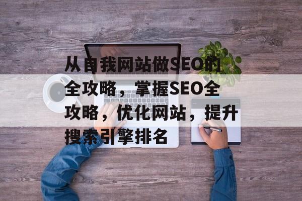 从自我网站做SEO的全攻略,掌握SEO全攻略,优化网站,提升搜索引擎排名 从自我网站做SEO的全攻略,掌握SEO全攻略,优化网站,提升搜索引擎排名