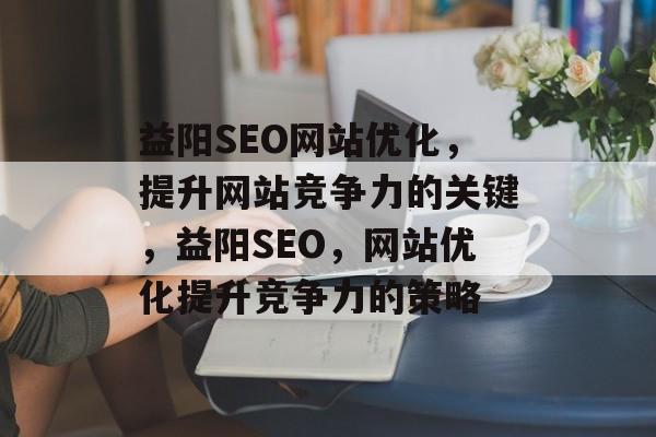 益阳SEO网站优化,提升网站竞争力的关键,益阳SEO,网站优化提升竞争力的策略 益阳SEO网站优化,提升网站竞争力的关键,益阳SEO,网站优化提升竞争力的策略
