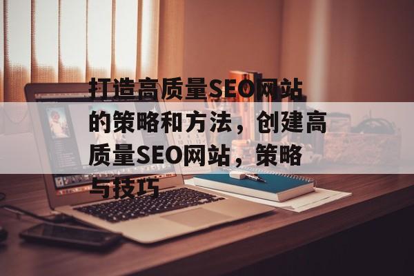 打造高质量SEO网站的策略和方法，创建高质量SEO网站，策略与技巧