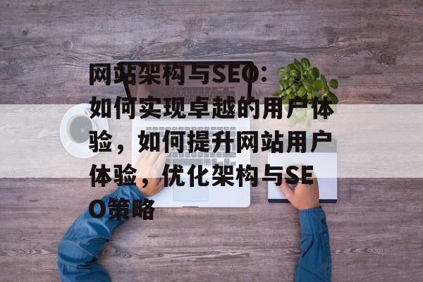网站架构与SEO: 如何实现卓越的用户体验,如何提升网站用户体验,优化架构与SEO策略 网站架构与SEO: 如何实现卓越的用户体验,如何提升网站用户体验,优化架构与SEO策略